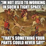 lol | "IM NOT USED TO WORKING IN SUCH A TIGHT SPACE."; "THAT'S SOMETHING YOUR PANTS COULD NEVER SAY!" | image tagged in torture | made w/ Imgflip meme maker