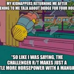 Ralph dodge | MY KIDNAPPERS RETURNING ME AFTER LISTENING TO ME TALK ABOUT DODGE FOR FOUR HOURS. “SO LIKE I WAS SAYING, THE CHALLENGER R/T MAKES JUST A LITTLE MORE HORSEPOWER WITH A MANUAL…” | image tagged in ralph wiggum | made w/ Imgflip meme maker