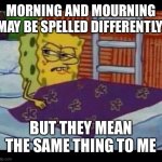 Wordplay | MORNING AND MOURNING MAY BE SPELLED DIFFERENTLY; BUT THEY MEAN THE SAME THING TO ME | image tagged in spongebob waking up | made w/ Imgflip meme maker