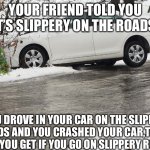 My winter meme | YOUR FRIEND TOLD YOU IT’S SLIPPERY ON THE ROADS; YOU DROVE IN YOUR CAR ON THE SLIPPERY ROADS AND YOU CRASHED YOUR CAR,THAT’S WHAT YOU GET IF YOU GO ON SLIPPERY ROADS!!! | image tagged in vehicle on the verge | made w/ Imgflip meme maker