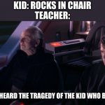 Have you ever heard the Tragedy of Darth Plageuis the Wise | KID: ROCKS IN CHAIR
TEACHER:; HAVE YOU EVER HEARD THE TRAGEDY OF THE KID WHO BROKE HIS ARM? | image tagged in have you ever heard the tragedy of darth plageuis the wise | made w/ Imgflip meme maker
