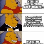 This is very true for me in minecraft | MY FRIEND, WHO IS ACTUALLY GOOD AT MINECRAFT; ME, WHO HAS SHARPNESS 165, BANE OF ARTHROPODS 15, SMITE 15, KNOCKBACK X, UNBREAKING 32767, LOOTING 130, AND FIRE ASPECT 32767 ON MY NETHERITE SWORD; MY BROTHER, WHO SUCKS AT PVP | image tagged in tuxedo winnie the pooh derpy | made w/ Imgflip meme maker