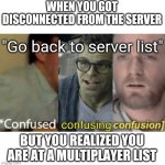Wait, how is it possible? | WHEN YOU GOT DISCONNECTED FROM THE SERVER BUT YOU REALIZED YOU ARE AT A MULTIPLAYER LIST "Go back to server list" | image tagged in confused confusing confusion,confused,memes,funny | made w/ Imgflip meme maker