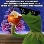 Kermit Christmas Tea | THAT ONE NEIGHBOR WHO DECORATED THERE LAWN AND FROM OUTSIDE AND INSIDE AND TOP TO BOTTOM WITH EXTREME DECORATIONS AND IS PROUD OF IT | image tagged in kermit christmas tea | made w/ Imgflip meme maker