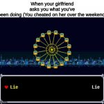 New template | When your girlfriend asks you what you've been doing (You cheated on her over the weekend) | image tagged in lie or lie | made w/ Imgflip meme maker