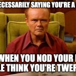 Red Forman Dumbass | I'M NOT NECESSARILY SAYING YOU'RE A DUMBASS; BUT WHEN YOU NOD YOUR HEAD, PEOPLE THINK YOU'RE TWERKING. | image tagged in red forman dumbass | made w/ Imgflip meme maker