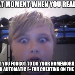 Cheating on the exam 2 | THAT MOMENT WHEN YOU REALIZE; THAT YOU FORGOT TO DO YOUR HOMEWORK AND GET AN AUTOMATIC F- FOR CHEATING ON THE EXAM | image tagged in that moment when symbl5 | made w/ Imgflip meme maker