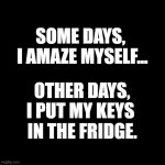 some days | SOME DAYS, 
I AMAZE MYSELF... I PUT MY KEYS 
IN THE FRIDGE. OTHER DAYS, | image tagged in black square | made w/ Imgflip meme maker
