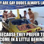 Plus they're always pegged at 69 | WHY ARE GAY DUDES ALWAYS LATE? BECAUSE THEY PREFER TO
COME IN A LITTLE BEHIND | image tagged in gay racing | made w/ Imgflip meme maker