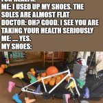 Use the original | DOCTOR: YOU SHOULD WALK MORE
FOR HEALTH.
ME: I USED UP MY SHOES. THE
SOLES ARE ALMOST FLAT
DOCTOR: OH? GOOD. I SEE YOU ARE
TAKING YOUR HEALTH SERIOUSLY
ME: .... YES.
MY SHOES: | image tagged in walking bike,shoes,bicycle | made w/ Imgflip meme maker