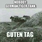 Yikes | NOBODY: 
GERMAN TIGER TANK: | image tagged in german guten tag tiger | made w/ Imgflip meme maker