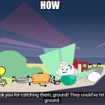 how | HOW | image tagged in thank you for catching them ground,bfdi | made w/ Imgflip meme maker