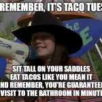 Tex-Mex Truth | JUST REMEMBER, IT'S TACO TUESDAY! SIT TALL ON YOUR SADDLES
EAT TACOS LIKE YOU MEAN IT
AND REMEMBER, YOU'RE GUARANTEED 
A VISIT TO THE BATHROOM IN MINUTES | image tagged in just remember it's cowboy day,meme,memes,humor,taco tuesday | made w/ Imgflip meme maker