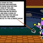 dimentio | UP AND DOWN ON THIS MERRY-GO-ROUND DESTINATIONS YOU'LL NEVER KNOW NOW WE FIND IT'S THE END OF THE LINE HERE WE GO IT'S THE ULTIMATE SHOW WE PREFORM WE RE-WRITE THE NORM AND SING A SONG OF NOTHING FROM THE VOID THE CIRCUS HORNS PROCLAIM THE POWER RUSHING ONWARD WE GO TO THE ULTIMATE SHOW! | image tagged in dimentio | made w/ Imgflip meme maker