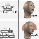 yes | WHEN IMGFLIP SEES YOU UPVOTING YOUR OWN COMMENT WHEN IMGFLIP SEES YOU UPVOTING YOUR OWN IMAGE | image tagged in kalm panik | made w/ Imgflip meme maker