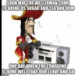 1700 sea shanties | SOON MAY THE WELLERMAN COME TO BRING US SUGAR AND TEA AND RUM; ONE DAY WHEN THE TONGUING IS DONE WEĹL TAKE OUR LEAVE AND GO | image tagged in 1700 sea shanties | made w/ Imgflip meme maker