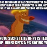 All dogs go to heaven | 1989 THIS MOVIE HAS A SCENE WHERE THE DOG DREAMS ABOUT BEING TORMENTED IN HELL. GOT A G RATING. IT WAS A AWESOME TIME FOR KIDS MOVIES!!!!! 2016 SECRET LIFE OF PETS TELL POOP  JOKES GETS A PG RATING.YEAH. | image tagged in all dogs go to heaven | made w/ Imgflip meme maker