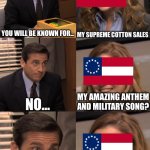 Confederate, you will be known for... | YOU WILL BE KNOWN FOR... MY SUPREME COTTON SALES; NO... MY AMAZING ANTHEM AND MILITARY SONG? OH... SLAVERY AND KIDNAPPING PEOPLE IN AFRICA | image tagged in you will be known for | made w/ Imgflip meme maker