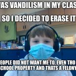 so no one wants me to fix a kids mistake of vandalizing school property | THERE WAS VANDILISM IN MY CLASS TODAY; SO I DECIDED TO ERASE IT; BUT PEOPLE DID NOT WANT ME TO, EVEN THO IT WAS ON MIDDLE SCHOOL PROPERTY AND THATS A FELONY [ MAYBE IDK ] | image tagged in dissapointed child,vandalism | made w/ Imgflip meme maker