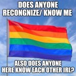 As an imgfliper. My alt is Raymond vickery. | DOES ANYONE RECONGNIZE/ KNOW ME; ALSO DOES ANYONE HERE KNOW EACH OTHER IRL? | image tagged in gay pride flag | made w/ Imgflip meme maker