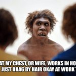 Neanderthal mentality | BEAT MY CHEST, OR WIFE, WORKS IN HOME CAVE!  JUST DRAG BY HAIR OKAY AT WORK THEN? | image tagged in neanderthal dafuq | made w/ Imgflip meme maker