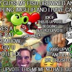 Upvote beggars be like: | PLZ GUYS MY FISH DROWNED AND IM QUITTING IMGFLIP AND I HAVE CANCER PLEASE UPVOTE THIS MEME NO HATE GUYZ :( :( :( UPVOTE PLZ MEOW HERES A CUT | image tagged in memes,oh wow are you actually reading these tags,relatable,funny memes,funny,cats | made w/ Imgflip meme maker