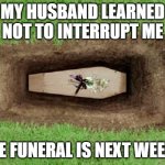 Husband interrupting wife | MY HUSBAND LEARNED NOT TO INTERRUPT ME; THE FUNERAL IS NEXT WEEK... | image tagged in coffin | made w/ Imgflip meme maker