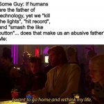 Shower thoughts (part 1) | Some Guy: If humans are the father of technology, yet we "kill the lights", "hit record", and "smash the like button"... does that make us an abusive father?
Me: | image tagged in i want to go home and rethink my life,shower thoughts | made w/ Imgflip meme maker