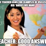 Examples of useless things | WHEN THE TEACHER ASKS FOR EXAMPLES OF USELESS THINGS
KID *RAISES HIS HAND* TEACHER: GOOD ANSWER | image tagged in memes,unhelpful high school teacher | made w/ Imgflip meme maker