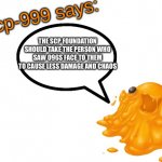 SCP-999 says: | THE SCP FOUNDATION SHOULD TAKE THE PERSON WHO SAW 096S FACE TO THEM TO CAUSE LESS DAMAGE AND CHAOS | image tagged in scp-999 says | made w/ Imgflip meme maker