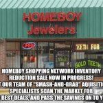 HOMEBOY INVENTORY REDUCTION | HOMEBOY SHOPPING NETWORK INVENTORY REDUCTION SALE NOW IN PROGRESS! LET OUR TEAM OF "SMASH-AND-GRAB" AQUISITION SPECIALISTS SCAN THE MARKET FOR THE BEST DEALS, AND PASS THE SAVINGS ON TO YOU! | image tagged in online shopping,theft,jewelry,sale,stolen,network | made w/ Imgflip meme maker