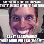 Try doing this! | SAY "STUN SEED" BUT REPLACE THE "S" IN SEED WITH "Z" AND THEN; SAY IT BACKWARDS! YOUR MIND WILL GO "BOOM!" | image tagged in when the imposter is sus | made w/ Imgflip meme maker