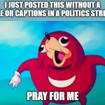 PRAY FOR ME | I JUST POSTED THIS WITHOUT A TITLE OR CAPTIONS IN A POLITICS STREAM. PRAY FOR ME | image tagged in ugandan knuckles | made w/ Imgflip meme maker