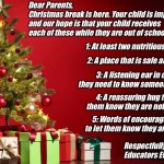 Christmas Educator to Parents | Dear Parents,
Christmas break is here. Your child is important to us and our hope is that your child receives each of these while they are out of school. 1: At least two nutritious meals. 2: A place that is safe and warm. 3: A listening ear in case they need to know someone cares. 4: A reassuring hug to let them know they are not alone. 5: Words of encouragement to let them know they are loved. Respectfully, 
Educators Everywhere | image tagged in christmas present | made w/ Imgflip meme maker