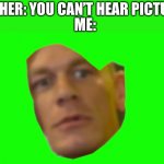 This was hard to make. Oof. | TEACHER: YOU CAN’T HEAR PICTURES. ME: | image tagged in are you sure about that cena | made w/ Imgflip meme maker