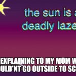 The sun is a deadly laser | ME EXPLAINING TO MY MOM WHY I SHOULD'NT GO OUTSIDE TO SCHOOL | image tagged in the sun is a deadly laser | made w/ Imgflip meme maker