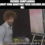 Solution to worlds greatest problem. | FRIENDS COMPLAINING ABOUT HOW ANNOYING THEIR SIBLINGS ARE
ME: | image tagged in just beat the devil out of it,true,lol,funny memes,memes | made w/ Imgflip meme maker
