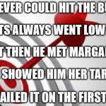 Behold the power of proper motivation | MARK NEVER COULD HIT THE BULLSEYE; HIS SHOTS ALWAYS WENT LOW OR HIGH; BUT THEN HE MET MARGARET; SHE SHOWED HIM HER TARGET; HE NAILED IT ON THE FIRST TRY | image tagged in focus target | made w/ Imgflip meme maker