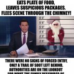 Christmas Conundrum | MAN BREAKS INTO HOME, EATS PLATE OF FOOD, 
LEAVES SUSPICIOUS PACKAGES. 
FLEES SCENE THROUGH THE CHIMNEY! THERE WERE NO SIGNS OF FORCED ENTRY,

ONLY A TRAIL OF SOOT LEFT BEHIND.

AUTHORITIES ARE ON THE LOOKOUT 
FOR WHAT THE FAMILY DESCRIBED AS 
AN ELDERLY BEARDED MAN IN A RED JUMPSUIT | image tagged in funny,merry christmas | made w/ Imgflip meme maker