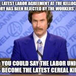 anchorman news update | THE LATEST LABOR AGREEMENT AT THE KELLOGG'S FACTORY HAS BEEN REJECTED BY THE WORKERS' UNION; SO YOU COULD SAY THE LABOR UNION HAS BECOME THE LATEST CEREAL KILLER | image tagged in anchorman news update | made w/ Imgflip meme maker