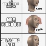 skool | I GET EXPELLED; THE TEACHER FORGOT TO SAY SO; MOM FOUND OUT; SHE ARGUES WITH THE TEACHER; THE TEACHERS WINS THE ARGUMENT AND DAD GROUNDS ME | image tagged in panik calm panik calm paaannnnikkkkk | made w/ Imgflip meme maker
