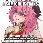 The New Vegans | HOW DO YOU KNOW IF SOMEONE IS TRANS? DON'T WORRY - THEY'LL TELL YOU. AND GO ON AND ON AND ON AND ON AND ON ABOUT IT WHILST SIMULTANEOUSLY WHINING ABOUT "NOT BEING HEARD". | image tagged in trans | made w/ Imgflip meme maker