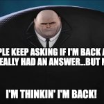 Im Back | PEOPLE KEEP ASKING IF I'M BACK AND I HAVEN'T REALLY HAD AN ANSWER...BUT NOW, YEAH, I'M THINKIN' I'M BACK! | image tagged in kingpin | made w/ Imgflip meme maker