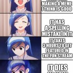 unless you count that 1 upvote ig | I SPEND SOME TIME MAKING A MEME I THINK IS GOOD IT HAS A SPELLING MISTAKE IN IT IT TAKES 3 HOURS TO GET FEATURED IN THE FUN STREAM IT DIES I | image tagged in happiness to despair,memes,anime meme,anime girl,streams,imgflip | made w/ Imgflip meme maker