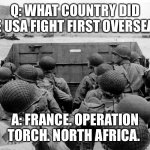 WWII | Q: WHAT COUNTRY DID THE USA FIGHT FIRST OVERSEAS? A: FRANCE. OPERATION TORCH. NORTH AFRICA. | image tagged in wwii | made w/ Imgflip meme maker