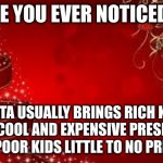 Just something I thought about...... | HAVE YOU EVER NOTICED....... SANTA USUALLY BRINGS RICH KIDS TONS OF COOL AND EXPENSIVE PRESENTS AND BRINGS POOR KIDS LITTLE TO NO PRESENTS... | image tagged in christmas,presents,santa,oh wow are you actually reading these tags | made w/ Imgflip meme maker