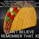 I was a really stupid five year old. | WHEN I WAS ABOUT FIVE, I TRIED MAKING A TACO. WHEN I WENT TO EAT IT A BUNCH OF THE STUFF FELL OUT AND I DID THE MOST  LOGICAL THING. I THREW IT ON THE GROUND AND WENT UP TO MY ROOM TO CRY. I CAN'T BELIEVE I REMEMBER THAT. XD | image tagged in taco | made w/ Imgflip meme maker