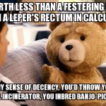 ted | YOU'RE WORTH LESS THAN A FESTERING DISCHARGE FROM A LEPER'S RECTUM IN CALCUTTA.     IF YOU HAD ANY SENSE OF DECENCY, YOU'D THROW YOURSELF IN | image tagged in ted,funny | made w/ Imgflip meme maker