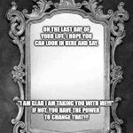 Mirror | ON THE LAST DAY OF YOUR LIFE, I HOPE YOU CAN LOOK IN HERE AND SAY, "I AM GLAD I AM TAKING YOU WITH ME!!!" 
IF NOT, YOU HAVE THE POWER 
TO CHANGE THAT!!! | image tagged in mirror | made w/ Imgflip meme maker