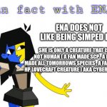 Ena needs you to know this | ENA DOES NOT LIKE BEING SIMPED FOR; SHE IS ONLY A CREATURE THAT IS NOT HUMAN ( A FAN MADE SCP , A FAN MADE ALL TOMORROWS SPECIES , A FAN MADE HP LOVECRAFT CREATURE ) AKA CYBER ENTITY | image tagged in fun fact with ena | made w/ Imgflip meme maker